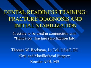 DENTAL READINESS TRAINING:
 FRACTURE DIAGNOSIS AND
   INITIAL STABILIZATION
  (Lecture to be used in conjunction with
   “Hands-on” fracture stabilization lab)

  Thomas W. Beckman, Lt Col, USAF, DC
      Oral and Maxillofacial Surgery
            Keesler AFB, MS
 