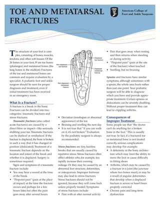 TOE AND METATARSAL
FRACTURES



T     he structure of your foot is com-
      plex, consisting of bones, muscles,
tendons, and other soft tissues. Of the
                                                                                        • Pain that goes away when resting
                                                                                          and then returns when standing
                                                                                          or during activity
26 bones in your foot, 19 are toe bones                                                 • “Pinpoint pain” (pain at the site
(phalanges) and metatarsal bones (the                                                     of the fracture) when touched
long bones in the midfoot). Fractures                                                   • Swelling, but no bruising
of the toe and metatarsal bones are
common and require evaluation by a                                                      Sprains and fractures have similar
specialist. A podiatric foot and ankle                                                  symptoms, although sometimes with
surgeon should be seen for proper                                                       a sprain, the whole area hurts rather
diagnosis and treatment, even if                                                        than just one point. Your podiatric
initial treatment has been received                                                     surgeon will be able to diagnose
in an emergency room.                                                                   which you have and provide appro-
                                                                                        priate treatment. Certain sprains or
What Is a Fracture?                                                                     dislocations can be severely disabling.
A fracture is a break in the bone.                                                      Without proper treatment they can
Fractures can be divided into two                                                       lead to crippling arthritis.
categories: traumatic fractures and
stress fractures.                           • Deviation (misshapen or abnormal          Consequences of
    Traumatic fractures (also called          appearance) of the toe.                   Improper Treatment
acute fractures) are caused by a            • Bruising and swelling the next day.       Some people say that “the doctor
direct blow or impact—like seriously        • It is not true that “if you can walk      can’t do anything for a broken
stubbing your toe. Traumatic fractures        on it, it’s not broken.” Evaluation       bone in the foot.” This is usually
can be displaced or nondisplaced. If the      by the podiatric surgeon is always        not true. In fact, if a fractured toe
fracture is displaced, the bone is broken     recommended.                              or metatarsal bone is not treated
in such a way that it has changed in                                                    correctly, serious complications
position (dislocated). Treatment of a       Stress fractures are tiny, hairline         may develop. For example:
traumatic fracture depends on the           breaks that are usually caused by           • A deformity in the bony architec-
location and extent of the break and        repetitive stress. Stress fractures often      ture which may limit the ability to
whether it is displaced. Surgery is         afflict athletes who, for example, too         move the foot or cause difficulty
sometimes required.                         rapidly increase their running                 in fitting shoes
    Signs and symptoms of a traumatic       mileage. Or they may be caused by an        • Arthritis, which may be caused by
fracture include:                           abnormal foot structure, deformities,          a fracture in a joint (the juncture
• You may hear a sound at the time          or osteoporosis. Improper footwear             where two bones meet), or may be
    of the break.                           may also lead to stress fractures.             a result of angular deformities
• “Pinpoint pain” (pain at the place        Stress fractures should not be                 that develop when a displaced
    of impact) at the time the fracture     ignored, because they will come back           fracture is severe or hasn’t been
    occurs and perhaps for a few            unless properly treated. Symptoms              properly corrected
    hours later, but often the pain         of stress fractures include:                • Chronic pain and long-term
    goes away after several hours.          • Pain with or after normal activity           dysfunction
 