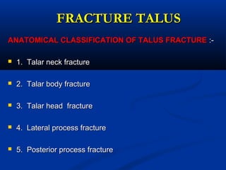 FRACTURE TALUSFRACTURE TALUS
ANATOMICAL CLASSIFICATION OF TALUS FRACTUREANATOMICAL CLASSIFICATION OF TALUS FRACTURE :-:-
 1. Talar neck fracture1. Talar neck fracture
 2. Talar body fracture2. Talar body fracture
 3. Talar head fracture3. Talar head fracture
 4. Lateral process fracture4. Lateral process fracture
 5. Posterior process fracture5. Posterior process fracture
 
