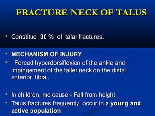 FRACTURE NECK OF TALUSFRACTURE NECK OF TALUS
 ConstitueConstitue 30 %30 % of talar fractures.of talar fractures.
 MECHANISM OF INJURYMECHANISM OF INJURY
 Forced hyperdorsiflexion of the ankle andForced hyperdorsiflexion of the ankle and
impingement of the taller neck on the distalimpingement of the taller neck on the distal
anterior tibia .anterior tibia .
 In children, mc cause - Fall from heightIn children, mc cause - Fall from height
 Talus fractures frequently occur inTalus fractures frequently occur in a young anda young and
active populationactive population
 