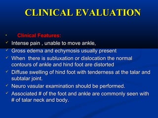CLINICAL EVALUATIONCLINICAL EVALUATION
• Clinical Features:Clinical Features:
 Intense pain , unable to move ankle,Intense pain , unable to move ankle,
 Gross edema and echymosis usually presentGross edema and echymosis usually present
 When there is subluxation or dislocation the normalWhen there is subluxation or dislocation the normal
contours of ankle and hind foot are distortedcontours of ankle and hind foot are distorted
 Diffuse swelling of hind foot with tenderness at the talar andDiffuse swelling of hind foot with tenderness at the talar and
subtalar joint.subtalar joint.
 Neuro vasular examination should be performed.Neuro vasular examination should be performed.
 Associated #Associated # of the foot and ankle are commonly seen withof the foot and ankle are commonly seen with
# of talar neck and body.# of talar neck and body.
 