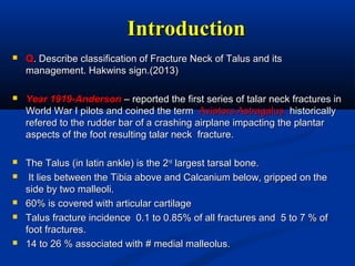 IntroductionIntroduction
 QQ. Describe classification of Fracture Neck of Talus and its. Describe classification of Fracture Neck of Talus and its
management. Hakwins sign.(2013)management. Hakwins sign.(2013)
 Year 1919-AndersonYear 1919-Anderson – reported the first series of talar neck fractures in– reported the first series of talar neck fractures in
World War I pilots and coined the termWorld War I pilots and coined the term Aviators Astragalus .Aviators Astragalus .historicallyhistorically
refered to the rudder bar of a crashing airplane impacting the plantarrefered to the rudder bar of a crashing airplane impacting the plantar
aspects of the foot resulting talar neck fracture.aspects of the foot resulting talar neck fracture.
 The Talus (in latin ankle) is the 2The Talus (in latin ankle) is the 2ndnd
largest tarsal bone.largest tarsal bone.
 It lies between the Tibia above and Calcanium below, gripped on theIt lies between the Tibia above and Calcanium below, gripped on the
side by two malleoli.side by two malleoli.
 60% is covered with articular cartilage60% is covered with articular cartilage
 Talus fracture incidence 0.1 to 0.85% of all fractures and 5 to 7 % ofTalus fracture incidence 0.1 to 0.85% of all fractures and 5 to 7 % of
foot fractures.foot fractures.
 14 to 26 % associated with # medial malleolus.14 to 26 % associated with # medial malleolus.
 