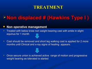 TREATMENTTREATMENT
 Non displaced # (Hawkins Type I )Non displaced # (Hawkins Type I )
 Non operative managementNon operative management
 Treated with below knee non weight bearing cast with ankle in slightTreated with below knee non weight bearing cast with ankle in slight
equinus for 1 monthequinus for 1 month
 Cast should be removed and short leg walking cast is applied for 2 moreCast should be removed and short leg walking cast is applied for 2 more
months until Clinical and x-ray signs of healing appears.months until Clinical and x-ray signs of healing appears.
 Once secure union is achieved active range of motion and progressiveOnce secure union is achieved active range of motion and progressive
weight bearing as tolerated is startedweight bearing as tolerated is started
 