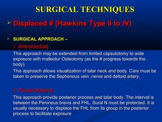 SURGICAL TECHNIQUESSURGICAL TECHNIQUES
 Displaced # (Hawkins Type II to IV)Displaced # (Hawkins Type II to IV)
 SURGICAL APPROACH –SURGICAL APPROACH –
1.1. AntromedialAntromedial::
This approach may be extended from limited capsulotomy to wideThis approach may be extended from limited capsulotomy to wide
exposure with malleolur Osteotomy (as the # progress towards theexposure with malleolur Osteotomy (as the # progress towards the
body).body).
This approach allows visualization of talar neck and body. Care must beThis approach allows visualization of talar neck and body. Care must be
taken to preserve the Sephenous vein ,nerve and deltoid artery.taken to preserve the Sephenous vein ,nerve and deltoid artery.
2.2. Posteriolateral:Posteriolateral:
This approach provide posterior process and talar body. The interval isThis approach provide posterior process and talar body. The interval is
between the Peroneus brevis and FHL. Sural N must be protected. It isbetween the Peroneus brevis and FHL. Sural N must be protected. It is
usually necessary to displace the FHL from its group in the posteriorusually necessary to displace the FHL from its group in the posterior
process to facilitate exposureprocess to facilitate exposure
 