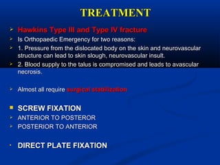 TREATMENTTREATMENT
 Hawkins Type III and Type IV fractureHawkins Type III and Type IV fracture
 Is Orthopaedic Emergency for two reasons:Is Orthopaedic Emergency for two reasons:
 1. Pressure from the dislocated body on the skin and neurovascular1. Pressure from the dislocated body on the skin and neurovascular
structure can lead to skin slough, neurovascular insult.structure can lead to skin slough, neurovascular insult.
 2. Blood supply to the talus is compromised and leads to avascular2. Blood supply to the talus is compromised and leads to avascular
necrosis.necrosis.
 Almost all requireAlmost all require surgical stabilizationsurgical stabilization
 SCREW FIXATIONSCREW FIXATION
 ANTERIOR TO POSTERORANTERIOR TO POSTEROR
 POSTERIOR TO ANTERIORPOSTERIOR TO ANTERIOR
• DIRECT PLATE FIXATIONDIRECT PLATE FIXATION
 