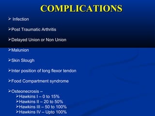 COMPLICATIONSCOMPLICATIONS
 Infection
Post Traumatic Arthritis
Delayed Union or Non Union
Malunion
Skin Slough
Inter position of long flexor tendon
Food Compartment syndrome
Osteonecrosis –
Hawkins I – 0 to 15%
Hawkins II – 20 to 50%
Hawkins III – 50 to 100%
Hawkins IV – Upto 100%
 