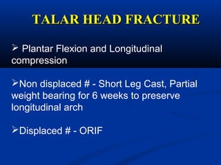 TALAR HEAD FRACTURETALAR HEAD FRACTURE
 Plantar Flexion and Longitudinal
compression
Non displaced # - Short Leg Cast, Partial
weight bearing for 6 weeks to preserve
longitudinal arch
Displaced # - ORIF
 