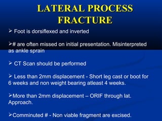 LATERAL PROCESSLATERAL PROCESS
FRACTUREFRACTURE
 Foot is dorsiflexed and inverted
# are often missed on initial presentation. Misinterpreted
as ankle sprain
 CT Scan should be performed
 Less than 2mm displacement - Short leg cast or boot for
6 weeks and non weight bearing atleast 4 weeks.
More than 2mm displacement – ORIF through lat.
Approach.
Comminuted # - Non viable fragment are excised.
 