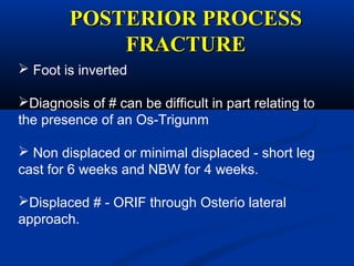 POSTERIOR PROCESSPOSTERIOR PROCESS
FRACTUREFRACTURE
 Foot is inverted
Diagnosis of # can be difficult in part relating to
the presence of an Os-Trigunm
 Non displaced or minimal displaced - short leg
cast for 6 weeks and NBW for 4 weeks.
Displaced # - ORIF through Osterio lateral
approach.
 
