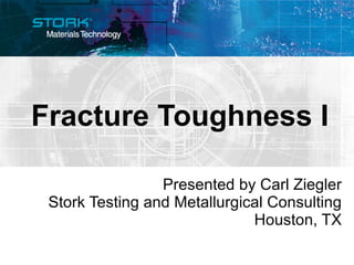Fracture Toughness I Presented by Carl Ziegler Stork Testing and Metallurgical Consulting Houston, TX 