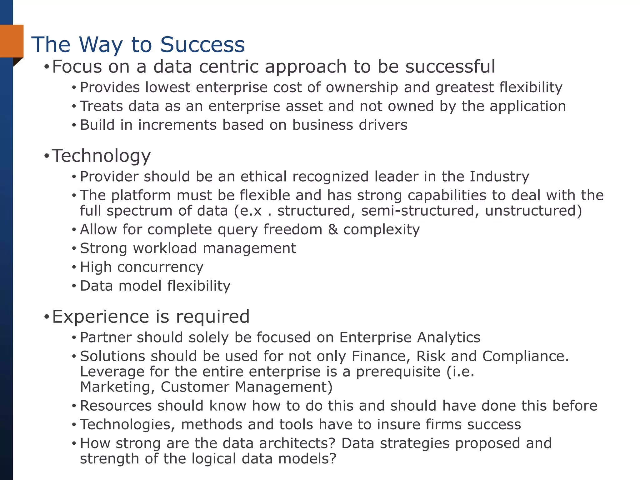 The Way to Success
 • Focus on a data centric approach to be successful
    • Provides lowest enterprise cost of ownership and greatest flexibility
    • Treats data as an enterprise asset and not owned by the application
    • Build in increments based on business drivers

 • Technology
    • Provider should be an ethical recognized leader in the Industry
    • The platform must be flexible and has strong capabilities to deal with the
      full spectrum of data (e.x . structured, semi-structured, unstructured)
    • Allow for complete query freedom & complexity
    • Strong workload management
    • High concurrency
    • Data model flexibility

 • Experience is required
    • Partner should solely be focused on Enterprise Analytics
    • Solutions should be used for not only Finance, Risk and Compliance.
      Leverage for the entire enterprise is a prerequisite (i.e.
      Marketing, Customer Management)
    • Resources should know how to do this and should have done this before
    • Technologies, methods and tools have to insure firms success
    • How strong are the data architects? Data strategies proposed and
      strength of the logical data models?
 