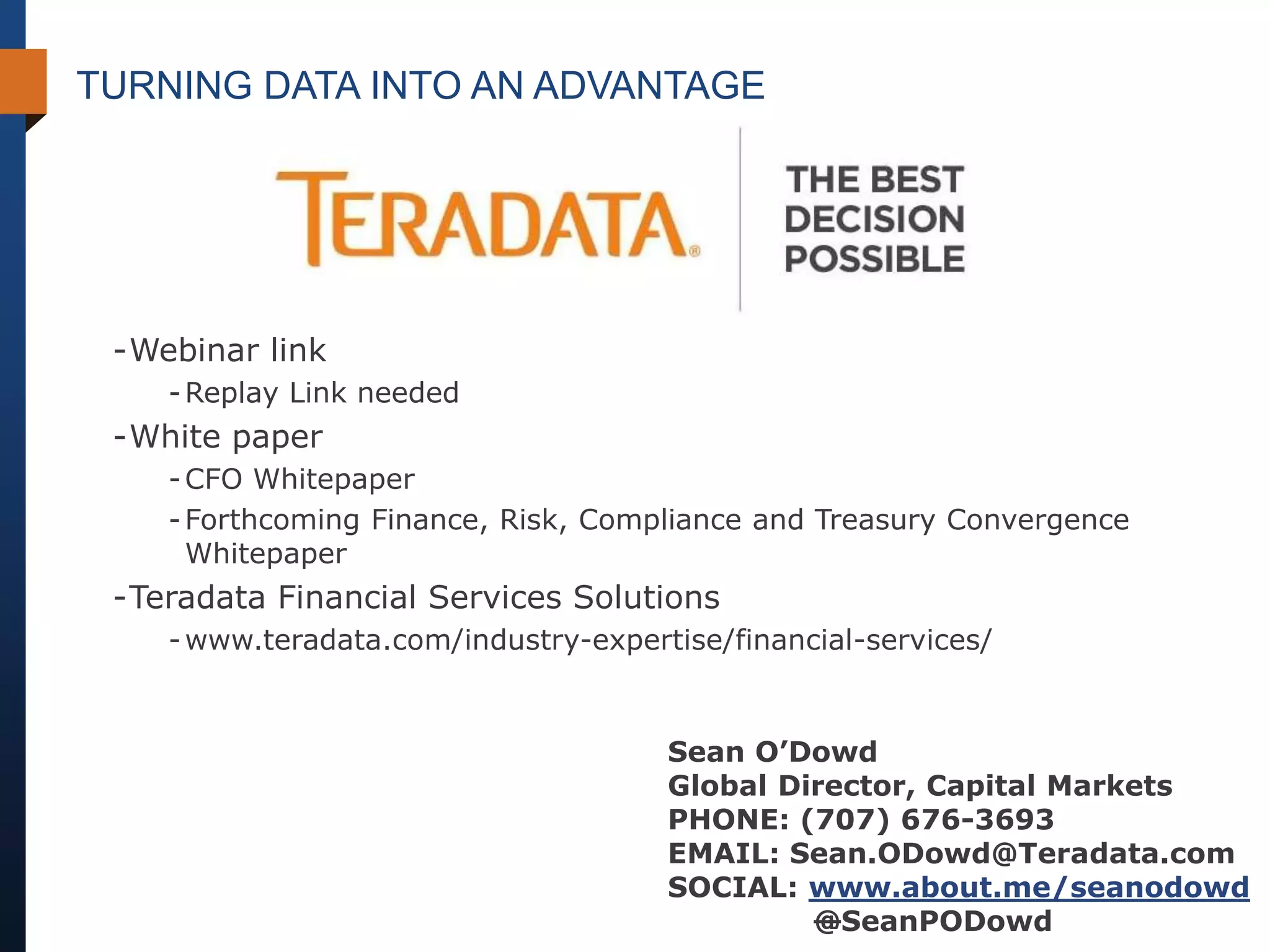 TURNING DATA INTO AN ADVANTAGE




 -Webinar link
    - Replay Link needed
 -White paper
    - CFO Whitepaper
    - Forthcoming Finance, Risk, Compliance and Treasury Convergence
      Whitepaper
 -Teradata Financial Services Solutions
    - www.teradata.com/industry-expertise/financial-services/


                                      Sean O’Dowd
                                      Global Director, Capital Markets
                                      PHONE: (707) 676-3693
                                      EMAIL: Sean.ODowd@Teradata.com
                                      SOCIAL: www.about.me/seanodowd
                                               @SeanPODowd
 