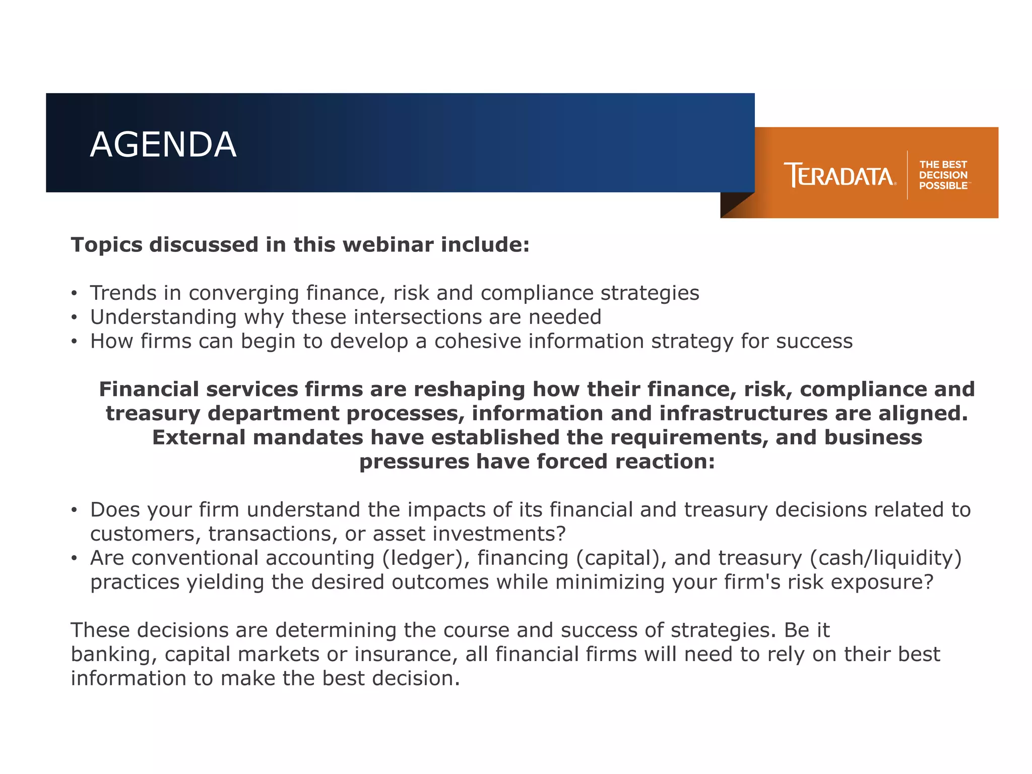 AGENDA

Topics discussed in this webinar include:

• Trends in converging finance, risk and compliance strategies
• Understanding why these intersections are needed
• How firms can begin to develop a cohesive information strategy for success

  Financial services firms are reshaping how their finance, risk, compliance and
   treasury department processes, information and infrastructures are aligned.
       External mandates have established the requirements, and business
                          pressures have forced reaction:

• Does your firm understand the impacts of its financial and treasury decisions related to
  customers, transactions, or asset investments?
• Are conventional accounting (ledger), financing (capital), and treasury (cash/liquidity)
  practices yielding the desired outcomes while minimizing your firm's risk exposure?

These decisions are determining the course and success of strategies. Be it
banking, capital markets or insurance, all financial firms will need to rely on their best
information to make the best decision.
 