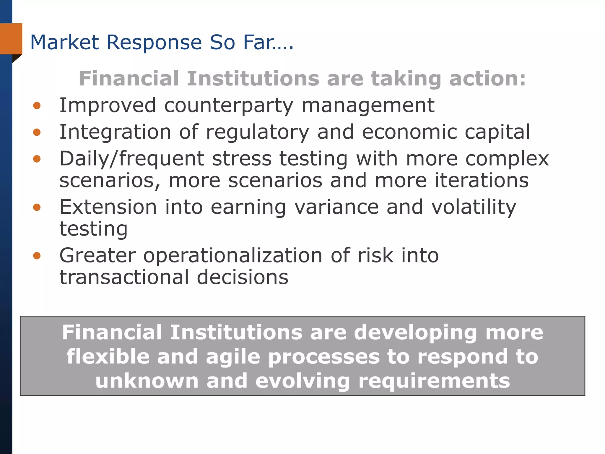 Market Response So Far….
      Financial Institutions are taking action:
•   Improved counterparty management
•   Integration of regulatory and economic capital
•   Daily/frequent stress testing with more complex
    scenarios, more scenarios and more iterations
•   Extension into earning variance and volatility
    testing
•   Greater operationalization of risk into
    transactional decisions

    Financial Institutions are developing more
    flexible and agile processes to respond to
       unknown and evolving requirements
 