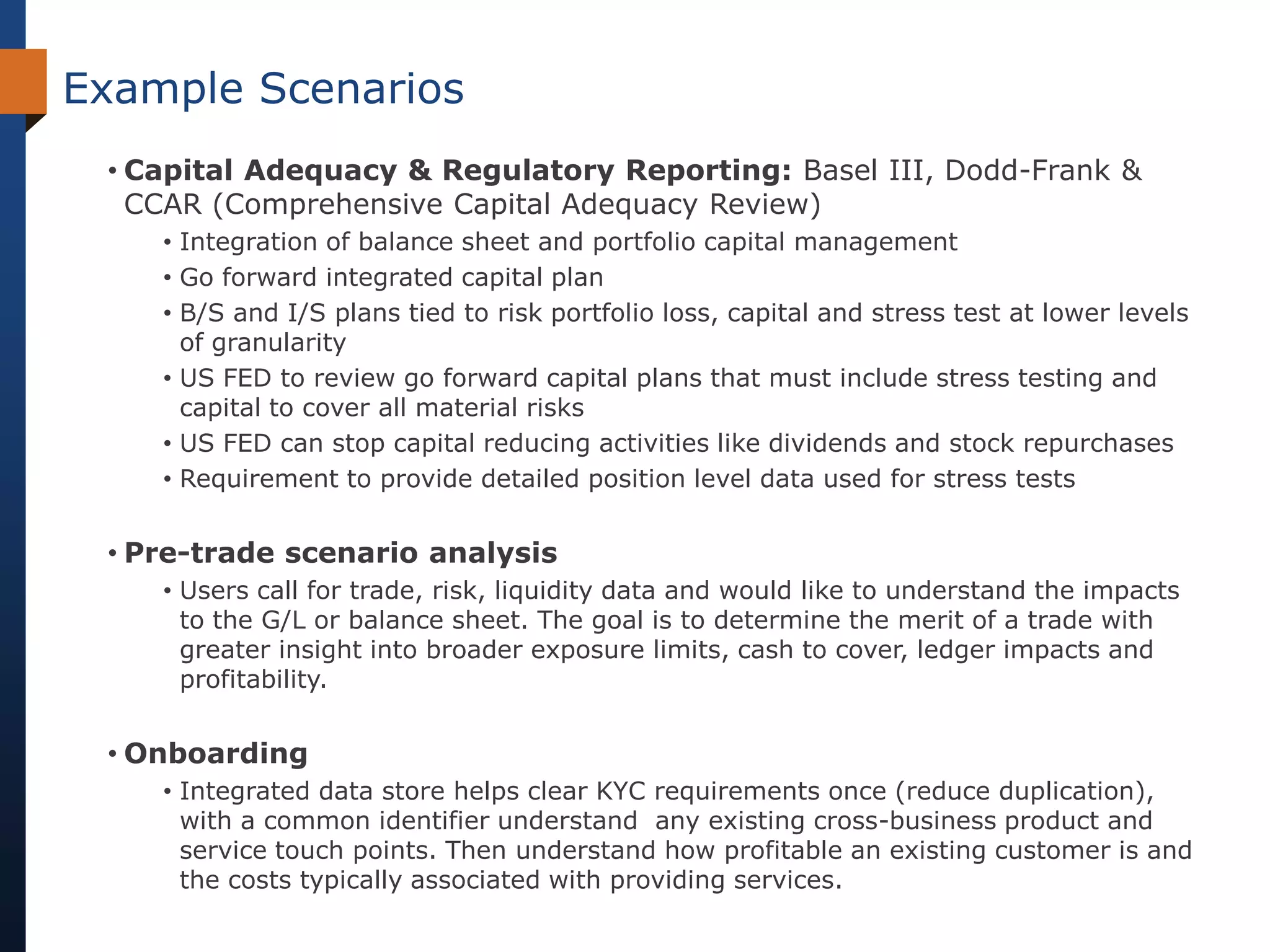 Example Scenarios
 • Capital Adequacy & Regulatory Reporting: Basel III, Dodd-Frank &
   CCAR (Comprehensive Capital Adequacy Review)
    • Integration of balance sheet and portfolio capital management
    • Go forward integrated capital plan
    • B/S and I/S plans tied to risk portfolio loss, capital and stress test at lower levels
      of granularity
    • US FED to review go forward capital plans that must include stress testing and
      capital to cover all material risks
    • US FED can stop capital reducing activities like dividends and stock repurchases
    • Requirement to provide detailed position level data used for stress tests


 • Pre-trade scenario analysis
    • Users call for trade, risk, liquidity data and would like to understand the impacts
      to the G/L or balance sheet. The goal is to determine the merit of a trade with
      greater insight into broader exposure limits, cash to cover, ledger impacts and
      profitability.


 • Onboarding
    • Integrated data store helps clear KYC requirements once (reduce duplication),
      with a common identifier understand any existing cross-business product and
      service touch points. Then understand how profitable an existing customer is and
      the costs typically associated with providing services.
 
