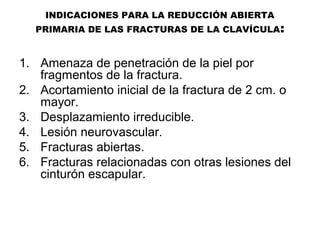 INDICACIONES PARA LA REDUCCIÓN ABIERTA
PRIMARIA DE LAS FRACTURAS DE LA CLAVÍCULA:
1. Amenaza de penetración de la piel por
fragmentos de la fractura.
2. Acortamiento inicial de la fractura de 2 cm. o
mayor.
3. Desplazamiento irreducible.
4. Lesión neurovascular.
5. Fracturas abiertas.
6. Fracturas relacionadas con otras lesiones del
cinturón escapular.
 