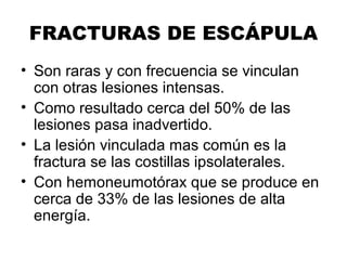 FRACTURAS DE ESCÁPULA
• Son raras y con frecuencia se vinculan
con otras lesiones intensas.
• Como resultado cerca del 50% de las
lesiones pasa inadvertido.
• La lesión vinculada mas común es la
fractura se las costillas ipsolaterales.
• Con hemoneumotórax que se produce en
cerca de 33% de las lesiones de alta
energía.
 