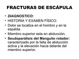 FRACTURAS DE ESCÁPULA
• DIAGNOSTICO:
• HISTORIA Y EXAMEN FÍSICO:
• Dolor se localiza en el hombro y en la
espalda.
• Miembro superior esta en abducción.
• Seudoparálisis del Manguito rotador:
caracterizado por la falta de abducción
activa y la elevación hacia delante del
miembro superior.
 