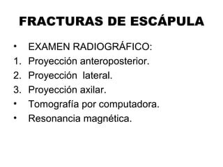 FRACTURAS DE ESCÁPULA
• EXAMEN RADIOGRÁFICO:
1. Proyección anteroposterior.
2. Proyección lateral.
3. Proyección axilar.
• Tomografía por computadora.
• Resonancia magnética.
 