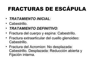 FRACTURAS DE ESCÁPULA
• TRATAMIENTO INICIAL:
• Cabestrillo.
• TRATAMIENTO DEFINITIVO:
• Fractura del cuerpo y espina: Cabestrillo.
• Fractura extraarticular del cuello glenoideo:
Cabestrillo.
• Fractura del Acromion: No desplazada:
Cabestrillo. Desplazada: Reducción abierta y
Fijación interna.
 