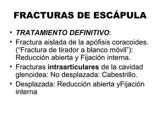 FRACTURAS DE ESCÁPULA
• TRATAMIENTO DEFINITIVO:
• Fractura aislada de la apófisis coracoides.
(“Fractura de tirador a blanco móvil”):
Reducción abierta y Fijación interna.
• Fracturas intraarticulares de la cavidad
glenoidea: No desplazada: Cabestrillo.
• Desplazada: Reducción abierta yFijación
interna
 