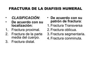 FRACTURA DE LA DIAFISIS HUMERAL
• CLASIFICACIÓN:
• De acuerdo con su
localización:
1. Fractura proximal.
2. Fractura de la parte
media del cuerpo.
3. Fractura distal.
• De acuerdo con su
patrón de fractura:
1.Fractura Transversa
2.Fractura oblicua.
3.Fractura segmentaria.
4.Fractura conminuta.
 