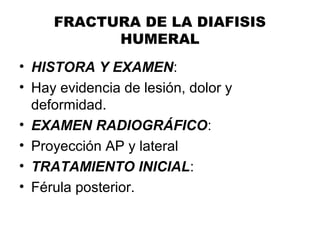 FRACTURA DE LA DIAFISIS
HUMERAL
• HISTORA Y EXAMEN:
• Hay evidencia de lesión, dolor y
deformidad.
• EXAMEN RADIOGRÁFICO:
• Proyección AP y lateral
• TRATAMIENTO INICIAL:
• Férula posterior.
 
