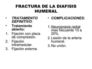 FRACTURA DE LA DIAFISIS
HUMERAL
• TRATAMIENTO
DEFINITIVO:
• Tratamiento
abierto:
1. Fijación con placa
de compresión.
2. Fijación
intramedular.
3. Fijación externa.
• COMPLICACIONES:
1.Neuropraxia radial
mas frecuente 10 a
20%.
2.Lesión de la arteria
humeral.
3.No unión.
 