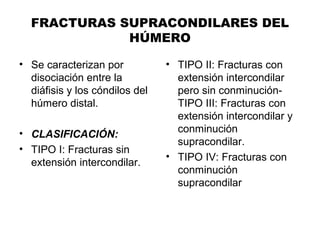FRACTURAS SUPRACONDILARES DEL
HÚMERO
• Se caracterizan por
disociación entre la
diáfisis y los cóndilos del
húmero distal.
• CLASIFICACIÓN:
• TIPO I: Fracturas sin
extensión intercondilar.
• TIPO II: Fracturas con
extensión intercondilar
pero sin conminución-
TIPO III: Fracturas con
extensión intercondilar y
conminución
supracondilar.
• TIPO IV: Fracturas con
conminución
supracondilar
 