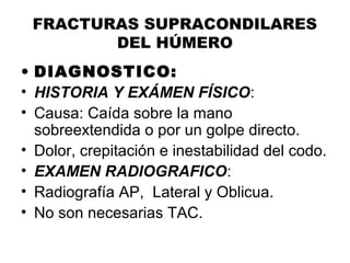 FRACTURAS SUPRACONDILARES
DEL HÚMERO
• DIAGNOSTICO:
• HISTORIA Y EXÁMEN FÍSICO:
• Causa: Caída sobre la mano
sobreextendida o por un golpe directo.
• Dolor, crepitación e inestabilidad del codo.
• EXAMEN RADIOGRAFICO:
• Radiografía AP, Lateral y Oblicua.
• No son necesarias TAC.
 