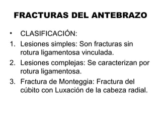 FRACTURAS DEL ANTEBRAZO
• CLASIFICACIÓN:
1. Lesiones simples: Son fracturas sin
rotura ligamentosa vinculada.
2. Lesiones complejas: Se caracterizan por
rotura ligamentosa.
3. Fractura de Monteggia: Fractura del
cúbito con Luxación de la cabeza radial.
 