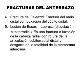 FRACTURAS DEL ANTEBRAZO
4. Fractura de Galeazzi: Fractura del radio
distal con Luxación del cúbito distal.
5. Lesión de Essex – Lopresti (disociación
cubitorradial): Es una fractura o luxación
de la cabeza radial con rotura de la
articulación cubitorradial distal y
desgarro de la totalidad de la membrana
interósea.
 