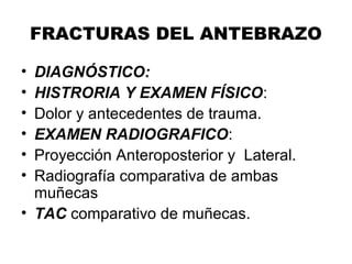 FRACTURAS DEL ANTEBRAZO
• DIAGNÓSTICO:
• HISTRORIA Y EXAMEN FÍSICO:
• Dolor y antecedentes de trauma.
• EXAMEN RADIOGRAFICO:
• Proyección Anteroposterior y Lateral.
• Radiografía comparativa de ambas
muñecas
• TAC comparativo de muñecas.
 