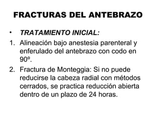 FRACTURAS DEL ANTEBRAZO
• TRATAMIENTO INICIAL:
1. Alineación bajo anestesia parenteral y
enferulado del antebrazo con codo en
90º.
2. Fractura de Monteggia: Si no puede
reducirse la cabeza radial con métodos
cerrados, se practica reducción abierta
dentro de un plazo de 24 horas.
 