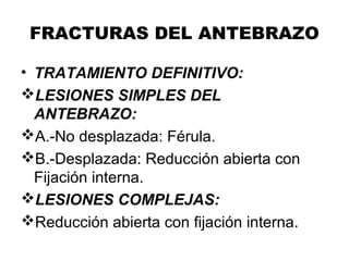 FRACTURAS DEL ANTEBRAZO
• TRATAMIENTO DEFINITIVO:
LESIONES SIMPLES DEL
ANTEBRAZO:
A.-No desplazada: Férula.
B.-Desplazada: Reducción abierta con
Fijación interna.
LESIONES COMPLEJAS:
Reducción abierta con fijación interna.
 