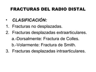 FRACTURAS DEL RADIO DISTAL
• CLASIFICACIÓN:
1. Fracturas no desplazadas.
2. Fracturas desplazadas extraarticulares.
a.-Dorsalmente: Fractura de Colles.
b.-Volarmente: Fractura de Smith.
3. Fracturas desplazadas intraarticulares.
 