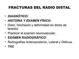 FRACTURAS DEL RADIO DISTAL
• DIAGNÓTICO:
• HISTORIA Y EXAMEN FÍSICO:
• Dolor, hinchazón y deformidad en dorso de
tenedor.
• Practicar el examen neurovascular.
• EXÁMEN RADIOGRÁFICO:
• Radiografías Anteroposterior, Lateral y Oblicua.
• TAC
 
