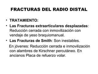 FRACTURAS DEL RADIO DISTAL
• TRATAMIENTO:
• Las Fracturas extraarticulares desplazadas:
Reducción cerrada con inmovilización con
vendaje de yeso braquiomanual.
• Las Fracturas de Smith: Son inestables.
En jóvenes: Reducción cerrada e inmovilización
con alambres de Kirschner percutáneo. En
ancianos Placa de refuerzo volar.
 