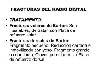 FRACTURAS DEL RADIO DISTAL
• TRATAMIENTO:
• Fracturas volares de Barton: Son
inestables, Se tratan con Placa de
refuerzo volar.
• Fracturas dorsales de Barton:
Fragmento pequeño: Reducción cerrada e
inmovilizado con yeso. Fragmento grande
o conminuta: Clavos percutáneos o Placa
de refuerzo dorsal.
 