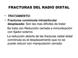FRACTURAS DEL RADIO DISTAL
• TRATAMIENTO:
• Fracturas conminuta intraarticular
desplazada: Son las mas difíciles de tratar
Se trata con Reducción cerrada e inmovilización
con fijador externo.
La reducción abierta de las fracturas radial distal
conminuta es el desplazamiento que no se
puede reducir con manipulación cerrada.
 