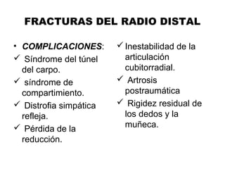 FRACTURAS DEL RADIO DISTAL
• COMPLICACIONES:
 Síndrome del túnel
del carpo.
 síndrome de
compartimiento.
 Distrofia simpática
refleja.
 Pérdida de la
reducción.
Inestabilidad de la
articulación
cubitorradial.
 Artrosis
postraumática
 Rigidez residual de
los dedos y la
muñeca.
 