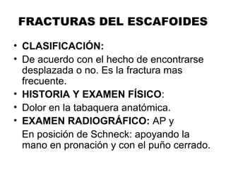 FRACTURAS DEL ESCAFOIDES
• CLASIFICACIÓN:
• De acuerdo con el hecho de encontrarse
desplazada o no. Es la fractura mas
frecuente.
• HISTORIA Y EXAMEN FÍSICO:
• Dolor en la tabaquera anatómica.
• EXAMEN RADIOGRÁFICO: AP y
En posición de Schneck: apoyando la
mano en pronación y con el puño cerrado.
 