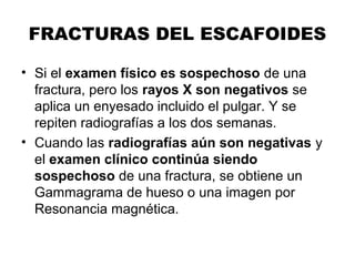 FRACTURAS DEL ESCAFOIDES
• Si el examen físico es sospechoso de una
fractura, pero los rayos X son negativos se
aplica un enyesado incluido el pulgar. Y se
repiten radiografías a los dos semanas.
• Cuando las radiografías aún son negativas y
el examen clínico continúa siendo
sospechoso de una fractura, se obtiene un
Gammagrama de hueso o una imagen por
Resonancia magnética.
 