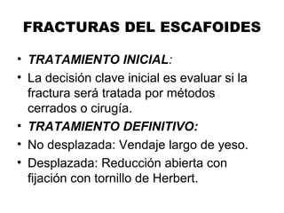 FRACTURAS DEL ESCAFOIDES
• TRATAMIENTO INICIAL:
• La decisión clave inicial es evaluar si la
fractura será tratada por métodos
cerrados o cirugía.
• TRATAMIENTO DEFINITIVO:
• No desplazada: Vendaje largo de yeso.
• Desplazada: Reducción abierta con
fijación con tornillo de Herbert.
 
