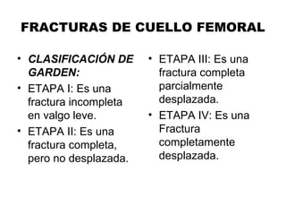 FRACTURAS DE CUELLO FEMORAL
• CLASIFICACIÓN DE
GARDEN:
• ETAPA I: Es una
fractura incompleta
en valgo leve.
• ETAPA II: Es una
fractura completa,
pero no desplazada.
• ETAPA III: Es una
fractura completa
parcialmente
desplazada.
• ETAPA IV: Es una
Fractura
completamente
desplazada.
 