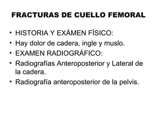 FRACTURAS DE CUELLO FEMORAL
• HISTORIA Y EXÁMEN FÍSICO:
• Hay dolor de cadera, ingle y muslo.
• EXAMEN RADIOGRÁFICO:
• Radiografías Anteroposterior y Lateral de
la cadera.
• Radiografía anteroposterior de la pelvis.
 