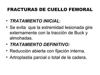 FRACTURAS DE CUELLO FEMORAL
• TRATAMIENTO INICIAL:
• Se evita que la extremidad lesionada gire
externamente con la tracción de Buck y
almohadas.
• TRATAMIENTO DEFINITIVO:
• Reducción abierta con fijación interna.
• Artroplastia parcial o total de la cadera.
 