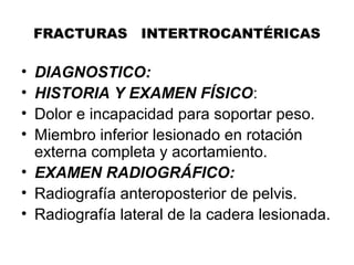 FRACTURAS INTERTROCANTÉRICAS
• DIAGNOSTICO:
• HISTORIA Y EXAMEN FÍSICO:
• Dolor e incapacidad para soportar peso.
• Miembro inferior lesionado en rotación
externa completa y acortamiento.
• EXAMEN RADIOGRÁFICO:
• Radiografía anteroposterior de pelvis.
• Radiografía lateral de la cadera lesionada.
 