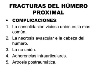 FRACTURAS DEL HÚMERO
PROXIMAL
• COMPLICACIONES:
1. La consolidación viciosa unión es la mas
común.
2. La necrosis avascular e la cabeza del
húmero.
3. La no unión.
4. Adherencias intraarticulares.
5. Artrosis postraumática.
 