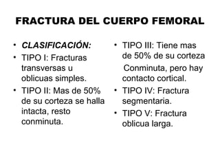 FRACTURA DEL CUERPO FEMORAL
• CLASIFICACIÓN:
• TIPO I: Fracturas
transversas u
oblicuas simples.
• TIPO II: Mas de 50%
de su corteza se halla
intacta, resto
conminuta.
• TIPO III: Tiene mas
de 50% de su corteza
Conminuta, pero hay
contacto cortical.
• TIPO IV: Fractura
segmentaria.
• TIPO V: Fractura
oblicua larga.
 